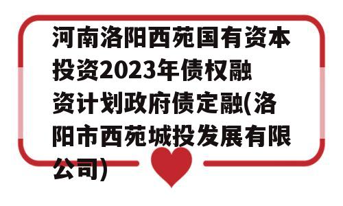 河南洛阳西苑国有资本投资2023年债权融资计划政府债定融(洛阳市西苑城投发展有限公司)