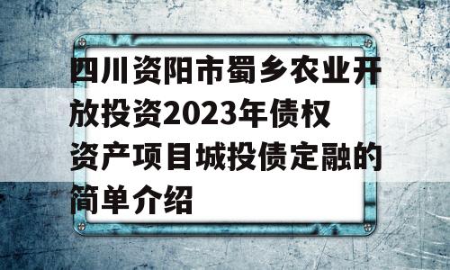 四川资阳市蜀乡农业开放投资2023年债权资产项目城投债定融的简单介绍