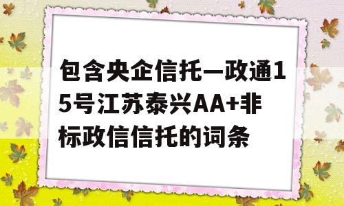 包含央企信托—政通15号江苏泰兴AA+非标政信信托的词条