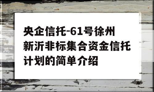 央企信托-61号徐州新沂非标集合资金信托计划的简单介绍