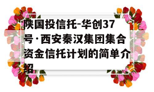 陕国投信托-华创37号·西安秦汉集团集合资金信托计划的简单介绍