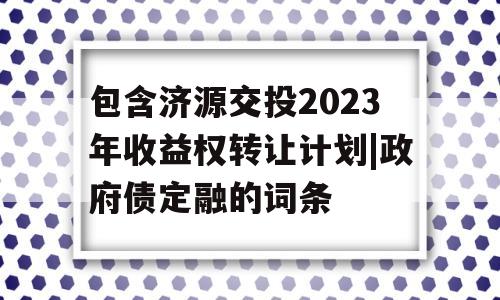 包含济源交投2023年收益权转让计划|政府债定融的词条