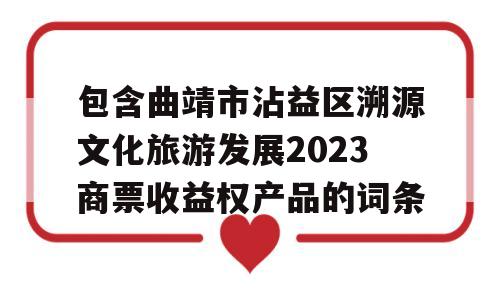 包含曲靖市沾益区溯源文化旅游发展2023商票收益权产品的词条