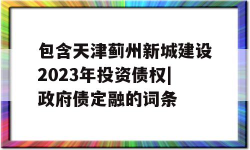 包含天津蓟州新城建设2023年投资债权|政府债定融的词条