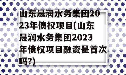 山东晟润水务集团2023年债权项目(山东晟润水务集团2023年债权项目融资是首次吗?)