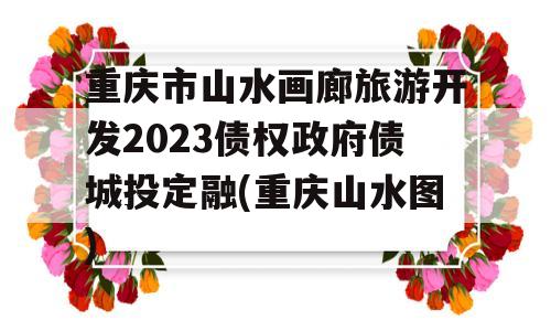 重庆市山水画廊旅游开发2023债权政府债城投定融(重庆山水图)