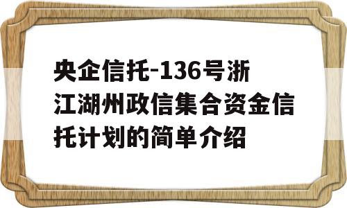 央企信托-136号浙江湖州政信集合资金信托计划的简单介绍