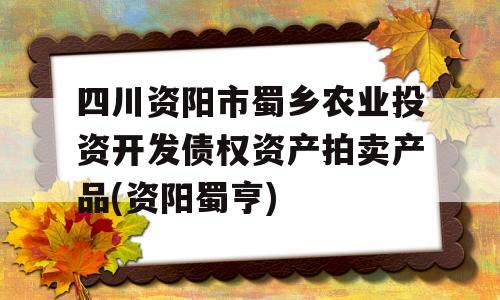 四川资阳市蜀乡农业投资开发债权资产拍卖产品(资阳蜀亨)