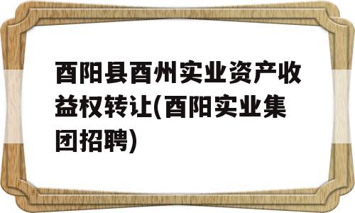 酉阳县酉州实业资产收益权转让(酉阳实业集团招聘)