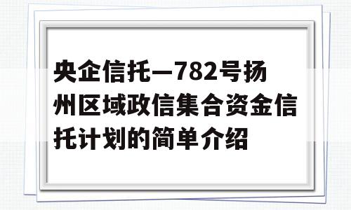 央企信托—782号扬州区域政信集合资金信托计划的简单介绍