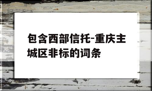 包含西部信托-重庆主城区非标的词条