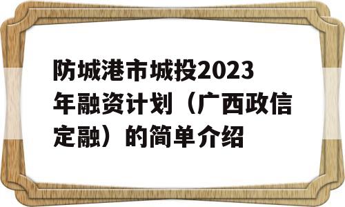 防城港市城投2023年融资计划（广西政信定融）的简单介绍