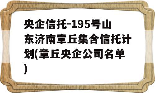 央企信托-195号山东济南章丘集合信托计划(章丘央企公司名单)