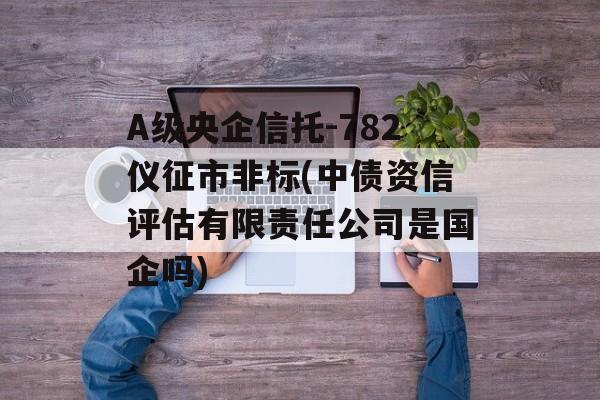 A级央企信托-782仪征市非标(中债资信评估有限责任公司是国企吗)