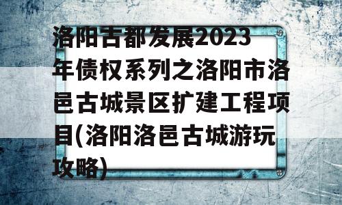 洛阳古都发展2023年债权系列之洛阳市洛邑古城景区扩建工程项目(洛阳洛邑古城游玩攻略)