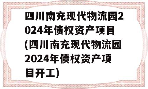 四川南充现代物流园2024年债权资产项目(四川南充现代物流园2024年债权资产项目开工)