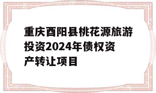 重庆酉阳县桃花源旅游投资2024年债权资产转让项目