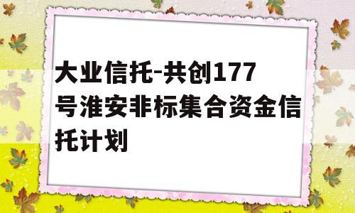 大业信托-共创177号淮安非标集合资金信托计划