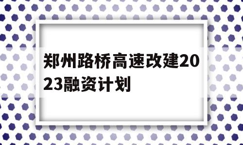 郑州路桥高速改建2023融资计划