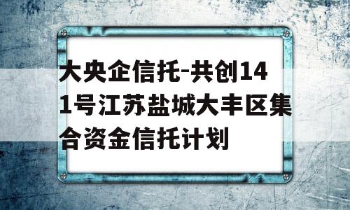 大央企信托-共创141号江苏盐城大丰区集合资金信托计划