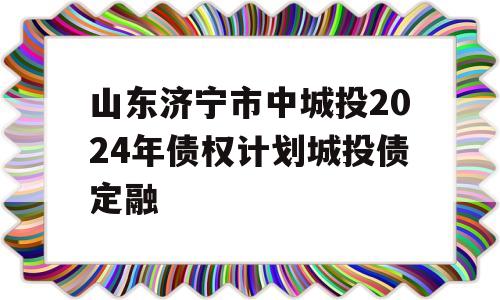 山东济宁市中城投2024年债权计划城投债定融