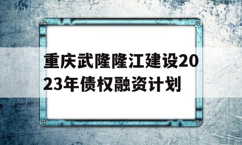 重庆武隆隆江建设2023年债权融资计划